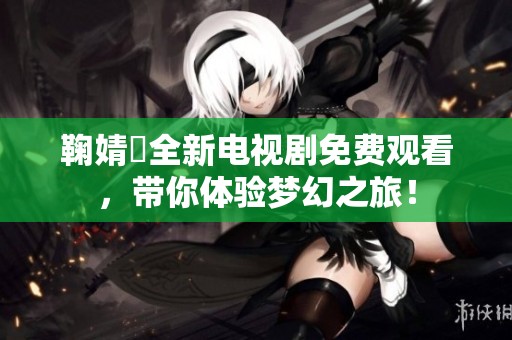 鞠婧祎全新电视剧免费观看，带你体验梦幻之旅！