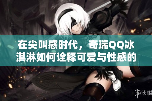 在尖叫感时代，奇瑞QQ冰淇淋如何诠释可爱与性感的完美结合