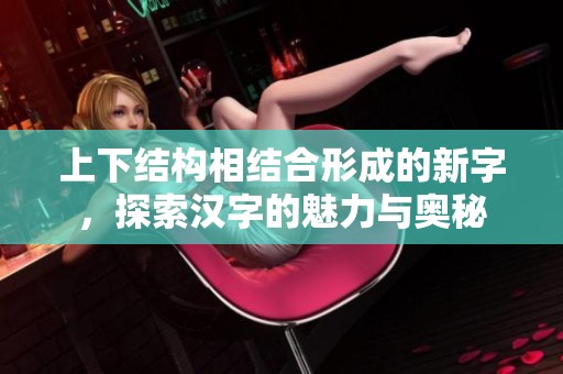 上下结构相结合形成的新字，探索汉字的魅力与奥秘