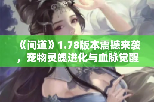 《问道》1.78版本震撼来袭，宠物灵魄进化与血脉觉醒掀起新篇章！