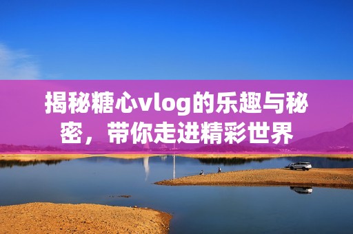 揭秘糖心vlog的乐趣与秘密，带你走进精彩世界