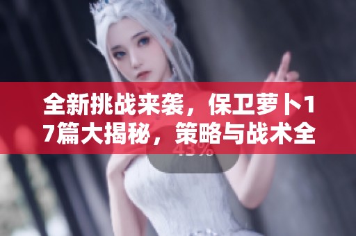 全新挑战来袭，保卫萝卜17篇大揭秘，策略与战术全解析！