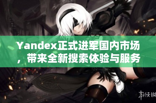 Yandex正式进军国内市场，带来全新搜索体验与服务