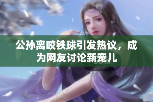 公孙离咬铁球引发热议，成为网友讨论新宠儿