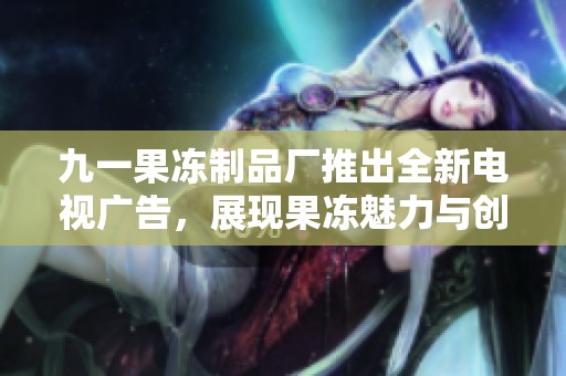 九一果冻制品厂推出全新电视广告，展现果冻魅力与创新工艺