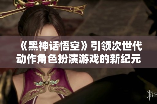 《黑神话悟空》引领次世代动作角色扮演游戏的新纪元