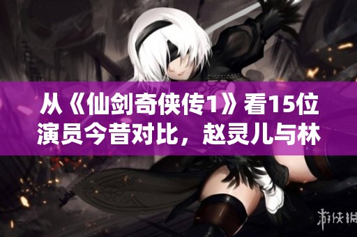 从《仙剑奇侠传1》看15位演员今昔对比，赵灵儿与林月如你更倾心谁