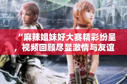 “麻辣姐妹好大赛精彩纷呈，视频回顾尽显激情与友谊”
