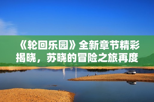 《轮回乐园》全新章节精彩揭晓，苏晓的冒险之旅再度开启