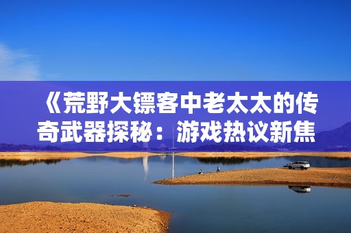 《荒野大镖客中老太太的传奇武器探秘：游戏热议新焦点》