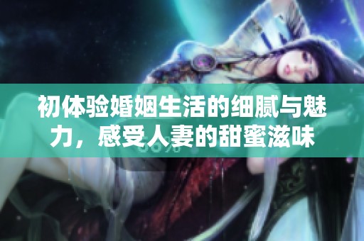 初体验婚姻生活的细腻与魅力，感受人妻的甜蜜滋味