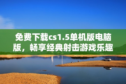 免费下载cs1.5单机版电脑版，畅享经典射击游戏乐趣
