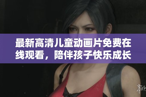 最新高清儿童动画片免费在线观看，陪伴孩子快乐成长