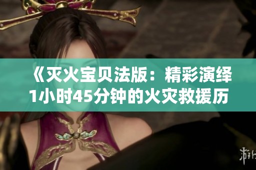 《灭火宝贝法版：精彩演绎1小时45分钟的火灾救援历程》
