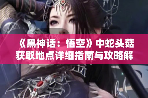 《黑神话：悟空》中蛇头菇获取地点详细指南与攻略解析