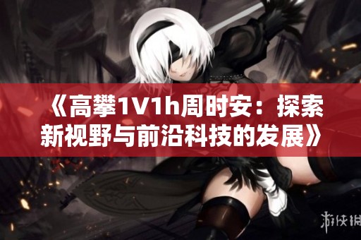《高攀1∨1h周时安：探索新视野与前沿科技的发展》