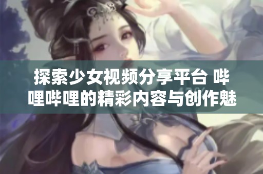 探索少女视频分享平台 哔哩哔哩的精彩内容与创作魅力