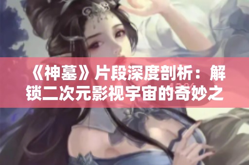 《神墓》片段深度剖析：解锁二次元影视宇宙的奇妙之旅