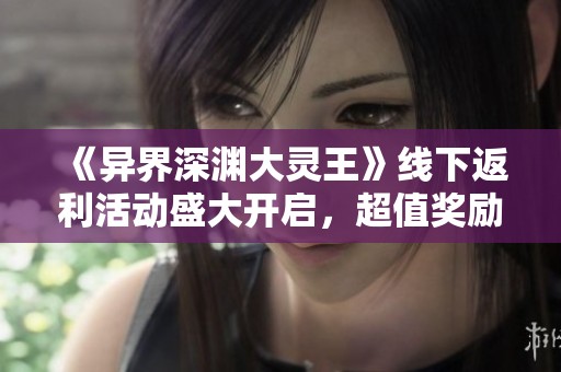 《异界深渊大灵王》线下返利活动盛大开启，超值奖励等你来拿！