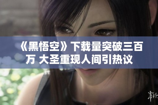 《黑悟空》下载量突破三百万 大圣重现人间引热议
