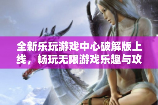 全新乐玩游戏中心破解版上线，畅玩无限游戏乐趣与攻略宝典分享
