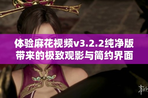 体验麻花视频v3.2.2纯净版带来的极致观影与简约界面完美融合