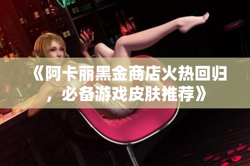 《阿卡丽黑金商店火热回归，必备游戏皮肤推荐》