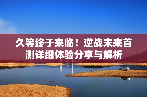久等终于来临！逆战未来首测详细体验分享与解析