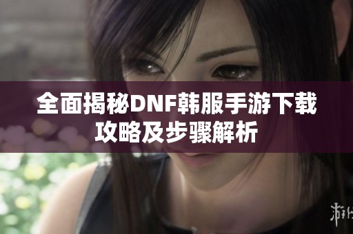 全面揭秘DNF韩服手游下载攻略及步骤解析