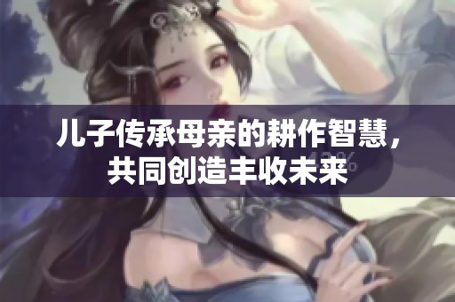 儿子传承母亲的耕作智慧，共同创造丰收未来