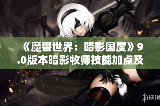 《魔兽世界：暗影国度》9.0版本暗影牧师技能加点及玩法解析指南