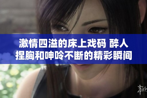激情四溢的床上戏码 醉人捏胸和呻呤不断的精彩瞬间