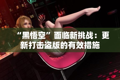 “黑悟空”面临新挑战：更新打击盗版的有效措施