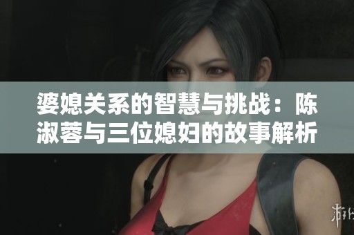 婆媳关系的智慧与挑战：陈淑蓉与三位媳妇的故事解析