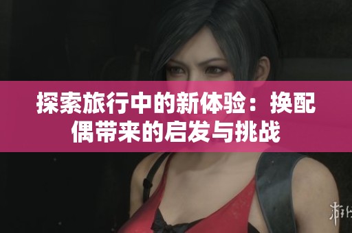探索旅行中的新体验：换配偶带来的启发与挑战