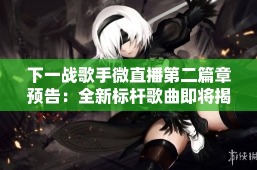 下一战歌手微直播第二篇章预告：全新标杆歌曲即将揭晓