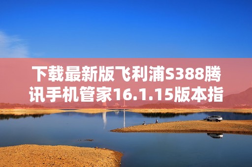 下载最新版飞利浦S388腾讯手机管家16.1.15版本指导
