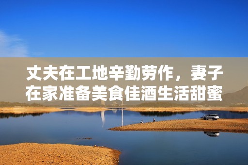 丈夫在工地辛勤劳作，妻子在家准备美食佳酒生活甜蜜无比