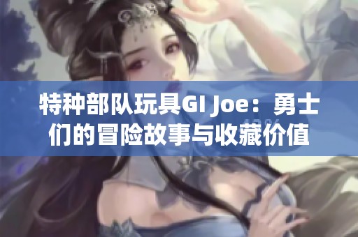 特种部队玩具GI Joe：勇士们的冒险故事与收藏价值