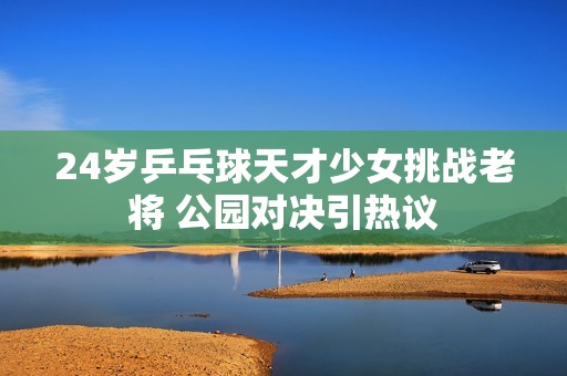 24岁乒乓球天才少女挑战老将 公园对决引热议