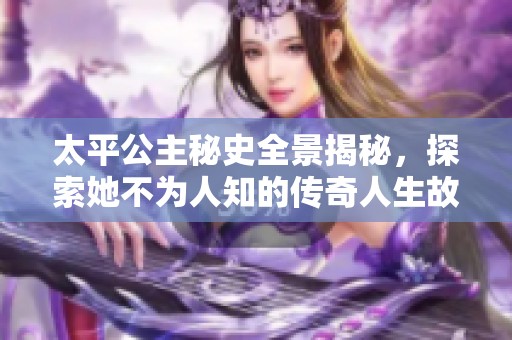 太平公主秘史全景揭秘，探索她不为人知的传奇人生故事