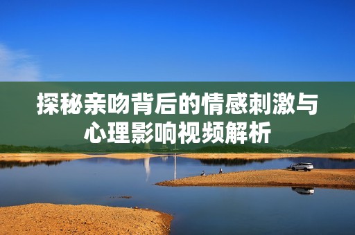 探秘亲吻背后的情感刺激与心理影响视频解析