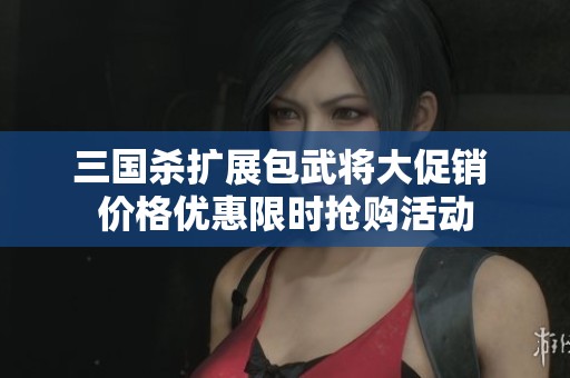 三国杀扩展包武将大促销 价格优惠限时抢购活动