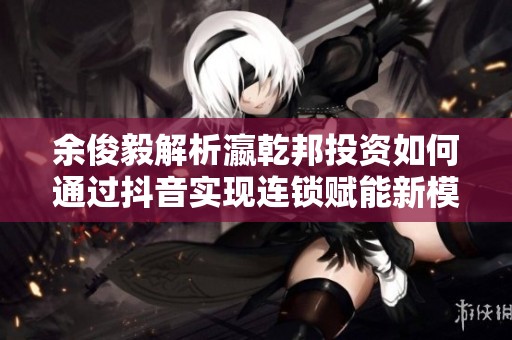 余俊毅解析瀛乾邦投资如何通过抖音实现连锁赋能新模式