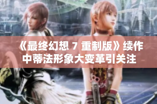 《最终幻想 7 重制版》续作中蒂法形象大变革引关注