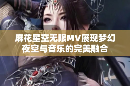 麻花星空无限MV展现梦幻夜空与音乐的完美融合