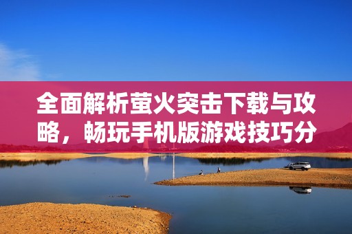 全面解析萤火突击下载与攻略，畅玩手机版游戏技巧分享