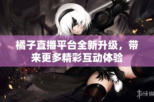 橘子直播平台全新升级，带来更多精彩互动体验
