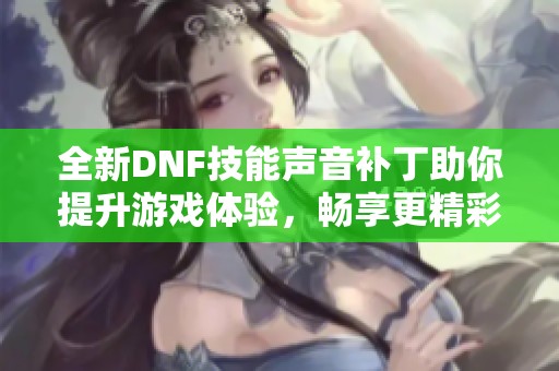 全新DNF技能声音补丁助你提升游戏体验，畅享更精彩的战斗乐趣