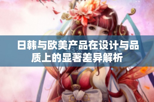 日韩与欧美产品在设计与品质上的显著差异解析